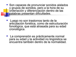    Son capaces de pronunciar sonidos aislados
    y grupos de sonidos, pero a la hora de su
    ordenación y diferenciación dentro de las
    palabras presentan dificultades.

    Luego no son trastornos tanto de la
    articulación fonética, como de estructuración
    fonológica, que está atrasada para su edad
    cronológica.

    La comprensión es prácticamente normal
    para su edad y la actividad no lingüística se
    encuentra también dentro de la normalidad.
 
