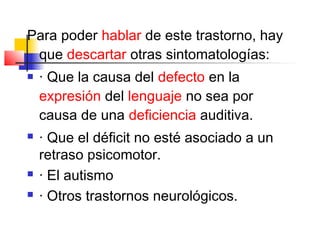 Para poder hablar de este trastorno, hay
 que descartar otras sintomatologías:
   · Que la causa del defecto en la
    expresión del lenguaje no sea por
    causa de una deficiencia auditiva.
   · Que el déficit no esté asociado a un
    retraso psicomotor.
   · El autismo
   · Otros trastornos neurológicos.
 