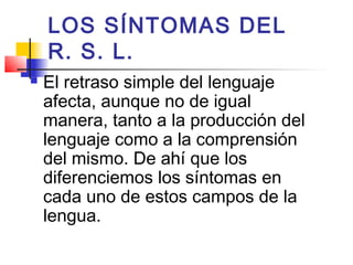 LOS SÍNTOMAS DEL
    R. S. L.
   El retraso simple del lenguaje
    afecta, aunque no de igual
    manera, tanto a la producción del
    lenguaje como a la comprensión
    del mismo. De ahí que los
    diferenciemos los síntomas en
    cada uno de estos campos de la
    lengua.
 