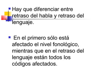    Hay que diferenciar entre
    retraso del habla y retraso del
    lenguaje.

    En el primero sólo está
    afectado el nivel fonológico,
    mientras que en el retraso del
    lenguaje están todos los
    códigos afectados.
 