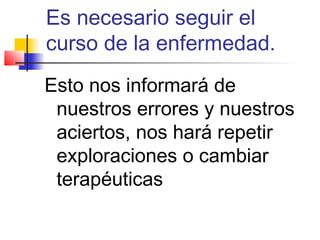 Es necesario seguir el
curso de la enfermedad.
Esto nos informará de
 nuestros errores y nuestros
 aciertos, nos hará repetir
 exploraciones o cambiar
 terapéuticas
 