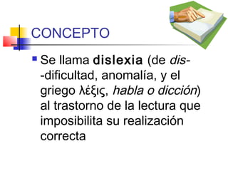 CONCEPTO
   Se llama dislexia (de dis-
    -dificultad, anomalía, y el
    griego λέξις, habla o dicción)
    al trastorno de la lectura que
    imposibilita su realización
    correcta
 
