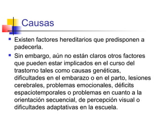 Causas
   Existen factores hereditarios que predisponen a
    padecerla.
   Sin embargo, aún no están claros otros factores
    que pueden estar implicados en el curso del
    trastorno tales como causas genéticas,
    dificultades en el embarazo o en el parto, lesiones
    cerebrales, problemas emocionales, déficits
    espaciotemporales o problemas en cuanto a la
    orientación secuencial, de percepción visual o
    dificultades adaptativas en la escuela.
 