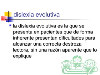 dislexia evolutiva
   la dislexia evolutiva es la que se
    presenta en pacientes que de forma
    inherente presentan dificultades para
    alcanzar una correcta destreza
    lectora, sin una razón aparente que lo
    explique
 