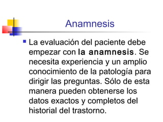Anamnesis
   La evaluación del paciente debe
    empezar con la anamnesis. Se
    necesita experiencia y un amplio
    conocimiento de la patología para
    dirigir las preguntas. Sólo de esta
    manera pueden obtenerse los
    datos exactos y completos del
    historial del trastorno.
 