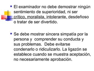    El examinador no debe demostrar ningún
    sentimiento de superioridad, ni ser
    crítico, moralista, intolerante, desdeñoso
    o tratar de ser divertido.

   Se debe mostrar sincera simpatía por la
    persona y comprender su conducta y
    sus problemas. Debe evitarse
    condenarlo o ridiculizarlo. La ligazón se
    establece cuando se muestra aceptación,
    no necesariamente aprobación.
 