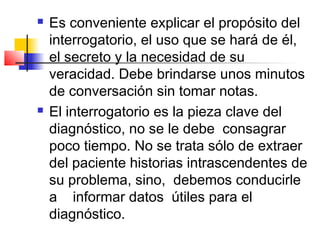    Es conveniente explicar el propósito del
    interrogatorio, el uso que se hará de él,
    el secreto y la necesidad de su
    veracidad. Debe brindarse unos minutos
    de conversación sin tomar notas.
   El interrogatorio es la pieza clave del
    diagnóstico, no se le debe consagrar
    poco tiempo. No se trata sólo de extraer
    del paciente historias intrascendentes de
    su problema, sino, debemos conducirle
    a informar datos útiles para el
    diagnóstico.
 