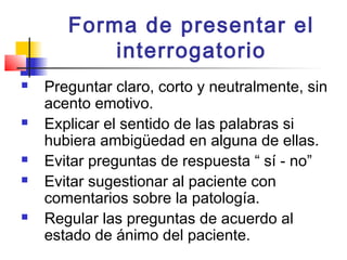 Forma de presentar el
           interrogatorio
   Preguntar claro, corto y neutralmente, sin
    acento emotivo.
   Explicar el sentido de las palabras si
    hubiera ambigüedad en alguna de ellas.
   Evitar preguntas de respuesta “ sí - no”
   Evitar sugestionar al paciente con
    comentarios sobre la patología.
   Regular las preguntas de acuerdo al
    estado de ánimo del paciente.
 