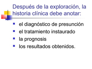 Después de la exploración, la
historia clínica debe anotar:
   el diagnóstico de presunción
   el tratamiento instaurado
   la prognosis
   los resultados obtenidos.
 