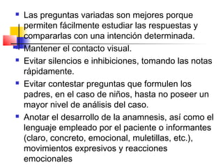    Las preguntas variadas son mejores porque
    permiten fácilmente estudiar las respuestas y
    compararlas con una intención determinada.
   Mantener el contacto visual.
   Evitar silencios e inhibiciones, tomando las notas
    rápidamente.
   Evitar contestar preguntas que formulen los
    padres, en el caso de niños, hasta no poseer un
    mayor nivel de análisis del caso.
   Anotar el desarrollo de la anamnesis, así como el
    lenguaje empleado por el paciente o informantes
    (claro, concreto, emocional, muletillas, etc.),
    movimientos expresivos y reacciones
    emocionales
 