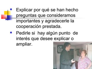    Explicar por qué se han hecho
    preguntas que consideramos
    importantes y agradecerle la
    cooperación prestada.
   Pedirle si hay algún punto de
    interés que desee explicar o
    ampliar.
 