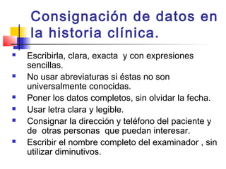 Consignación de datos en
    la historia clínica.
   Escribirla, clara, exacta y con expresiones
    sencillas.
   No usar abreviaturas si éstas no son
    universalmente conocidas.
   Poner los datos completos, sin olvidar la fecha.
   Usar letra clara y legible.
   Consignar la dirección y teléfono del paciente y
    de otras personas que puedan interesar.
   Escribir el nombre completo del examinador , sin
    utilizar diminutivos.
 