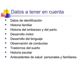 Datos a tener en cuenta
   Datos de identificación
   Historia familiar
   Historia del embarazo y del parto.
   Desarrollo motor
   Desarrollo del lenguaje
   Observación de conductas
   Trastornos del sueño
   Historia escolar
   Antecedentes de salud personales y familiares.
 