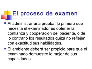 El proceso de examen
   Al administrar una prueba, lo primero que
    necesita el examinador es obtener la
    confianza y cooperación del paciente, o de
    lo contrario los resultados quizá no reflejen
    con exactitud sus habilidades.
   El ambiente deberá ser propicio para que el
    examinado demuestre lo mejor de sus
    capacidades.
 