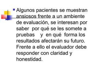    Algunos pacientes se muestran
    ansiosos frente a un ambiente
    de evaluación, se interesan por
    saber por qué se les somete a
    pruebas y en qué forma los
    resultados afectarán su futuro.
    Frente a ello el evaluador debe
    responder con claridad y
    honestidad.
 