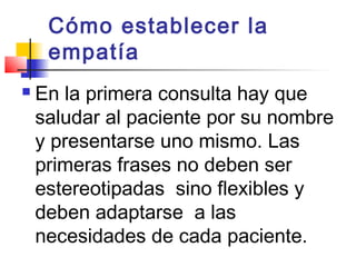 Cómo establecer la
     empatía
   En la primera consulta hay que
    saludar al paciente por su nombre
    y presentarse uno mismo. Las
    primeras frases no deben ser
    estereotipadas sino flexibles y
    deben adaptarse a las
    necesidades de cada paciente.
 