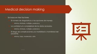 Medical decision making
 Se basa en tres factores
 El número de diagnósticos o las opciones de manejo.
 Mínimo, limitado, múltiple y extensiva
 La cantidad y/o complejidad de los datos revisados.
 Mínimo, limitado, múltiple y extensiva
 El riesgo de complicaciones y/o morbilidad o mortalidad del
paciente.
 Mínimo, bajo, moderado y alto
©MNJG
 