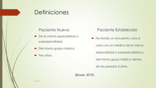 Definiciones
Paciente Nuevo
 De la misma especialidad o
subespecialidad.
 Del mismo grupo médico.
 Tres años.
Paciente Establecido
 Ha tenido un encuentro cara a
cara con un médico de la misma
especialidad o subespecialidad y
del mismo grupo médico dentro
de los pasados 3 años.
(Bowie, 2019).
©MNJG
 