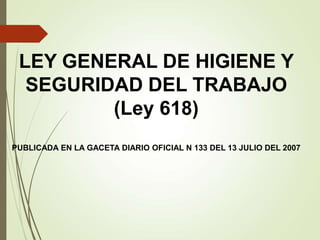 LEY GENERAL DE HIGIENE Y
SEGURIDAD DEL TRABAJO
(Ley 618)
PUBLICADA EN LA GACETA DIARIO OFICIAL N 133 DEL 13 JULIO DEL 2007
 