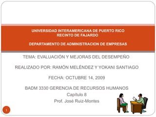 TEMA: EVALUACIÓN Y MEJORAS DEL DESEMPEÑO    REALIZADO POR: RAMÓN MELÉNDEZ Y YOKANI SANTIAGO   FECHA: OCTUBRE 14, 2009   BADM 3330 GERENCIA DE RECURSOS HUMANOS Capítulo 8 Prof. José Ruiz-Montes UNIVERSIDAD INTERAMERICANA DE PUERTO RICO RECINTO DE FAJARDO    DEPARTAMENTO DE ADMINISTRACION DE EMPRESAS   
