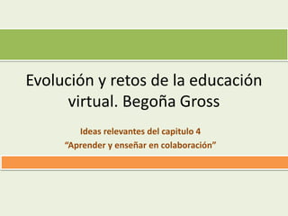 Evolución y retos de la educación
virtual. Begoña Gross
Ideas relevantes del capitulo 4
“Aprender y enseñar en colaboración”
 