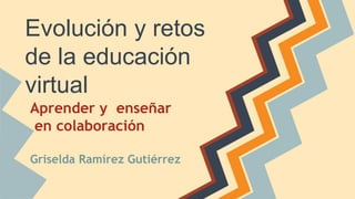 Evolución y retos 
de la educación 
virtual 
Aprender y enseñar 
en colaboración 
Griselda Ramírez Gutiérrez 
 