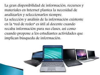 La gran disponibilidad de información, recursos y
materiales en Internet plantea la necesidad de
analizarlos y seleccionarlos siempre.
La selección y análisis de la información existente
en la “red de redes” es útil al docente cuando
recaba información para sus clases, así como
cuando propone a los estudiantes actividades que
implican búsqueda de información.
 