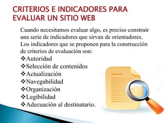 CRITERIOS E INDICADORES PARA
EVALUAR UN SITIO WEB
Cuando necesitamos evaluar algo, es preciso construir
una serie de indicadores que sirvan de orientadores.
Los indicadores que se proponen para la construcción
de criterios de evaluación son:
Autoridad
Selección de contenidos
Actualización
Navegabilidad
Organización
Legibilidad
Adecuación al destinatario.
 