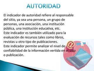 El indicador de autoridad refiere al responsable
del sitio, ya sea una persona, un grupo de
personas, una asociación, una institución
pública, una institución educativa, etc.
Este indicador es también utilizado para la
evaluación de recursos tales como libros,
revistas u otro tipo de publicaciones.
Este indicador permite analizar el nivel de
confiabilidad de la información vertida en el sitio
o publicación.
 