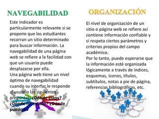 Este indicador es
particularmente relevante si se
propone que los estudiantes
recorran un sitio determinado
para buscar información. La
navegabilidad de una página
web se refiere a la facilidad con
que un usuario puede
desplazarse por ella.
Una página web tiene un nivel
óptimo de navegabilidad
cuando su interfaz le responde
al usuario las siguientes
preguntas: ¿Dónde estoy?
¿Dónde he estado? ¿Dónde
puedo ir?
El nivel de organización de un
sitio o página web se refiere así
contiene información confiable y
si respeta ciertos parámetros y
criterios propios del campo
académico.
Por lo tanto, puede esperarse que
la información esté organizada
lógicamente a través de índices,
esquemas, íconos, títulos,
subtítulos, notas a pie de página,
referencias bibliográficas, etc.
 