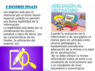 Las páginas web que se
interesan por el lector tienen
especial cuidado en permitir
una buena legibilidad de la
información.
La legibilidad está dada por la
combinación de colores,
tamaños y tipos de letras, por
las características de los
fondos, la utilización del
espacio, etc.
Cuando la evaluación de la
información o de una página se
realiza para ser utilizada como
recurso pedagógico, es
fundamental considerarla
adecuación de la misma a la edad
de los destinatarios.
No se debe ofrecer la misma
información sobre un tema a un
estudiante de nivel primario que
a un estudiante de nivel
secundario o universitario.
 