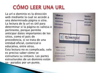 La url o dominio es la dirección
web mediante la cual se accede a
una determinada página o sitio.
La lectura de la url es útil para
determinar si la página es valiosa o
pertinente, porque permite
anticipar datos importantes de los
sitios, como el país de
procedencia, si se trata de una
entidad oficial, comercial o
educativa, entre otras.
Esta lectura no es complicada, solo
es preciso saber cómo se
estructura su sintaxis. Las partes
estructurales de un dominio están
se- paradas por un punto.
 