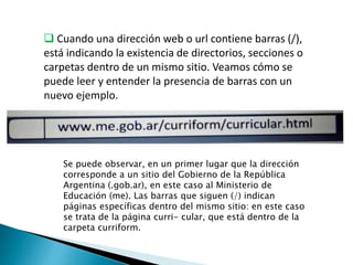  Cuando una dirección web o url contiene barras (/),
está indicando la existencia de directorios, secciones o
carpetas dentro de un mismo sitio. Veamos cómo se
puede leer y entender la presencia de barras con un
nuevo ejemplo.
Se puede observar, en un primer lugar que la dirección
corresponde a un sitio del Gobierno de la República
Argentina (.gob.ar), en este caso al Ministerio de
Educación (me). Las barras que siguen (/) indican
páginas específicas dentro del mismo sitio: en este caso
se trata de la página curri- cular, que está dentro de la
carpeta curriform.
 