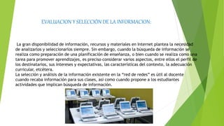 EVALUACION Y SELECCIÓN DE LA INFORMACION:
La gran disponibilidad de información, recursos y materiales en Internet plantea la necesidad
de analizarlos y seleccionarlos siempre. Sin embargo, cuando la búsqueda de información se
realiza como preparación de una planificación de enseñanza, o bien cuando se realiza como una
tarea para promover aprendizajes, es preciso considerar varios aspectos, entre ellos el perfil de
los destinatarios, sus intereses y expectativas, las características del contexto, la adecuación
curricular, etcétera.
La selección y análisis de la información existente en la “red de redes” es útil al docente
cuando recaba información para sus clases, así como cuando propone a los estudiantes
actividades que implican búsqueda de información.
 