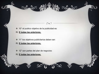  10° el publico objetivo de la publicidad es:
R/: E todas las anteriores.


 11° los objetivos publicitarios deben ser:
R/: E todas las anteriores.


 12° son partes del plan de negocios:
R/: E todas las anteriores.
 