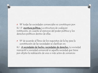 O 18° todas las sociedades comerciales se constituyen por:
R/: D escritura política: La estructura de cualquier
institución, en cuanto al ejercicio del poder político y los
derechos políticos dentro de ellas.

O 19° de acuerdo al lleno de los requisitos de la ley para la
  constitución de las sociedades se clasifican en:
R/: A sociedades de hecho, sociedades de derecho: La sociedad
mercantil o sociedad comercial es aquella sociedad que tiene
por objeto la realización de uno o más actos de comercio
 