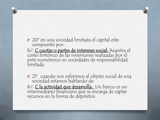 O 20° en una sociedad limitada el capital este
   compuesto por:
R/: C cuotas o partes de intereses social: Registra el
costo histórico de las inversiones realizadas por el
ente económico en sociedades de responsabilidad
limitada.

O 21° cuando nos referimos al objeto social de una
  sociedad estamos hablando de:
R/: C la actividad que desarrolla: Un banco es un
intermediario financiero que se encarga de captar
recursos en la forma de depósitos.
 