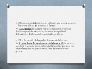 O 22°en una sociedad anónima las utilidades que se reparten entre
   los socios, al final del ejercicio, se llaman:
R/: A dividendos: En derecho mercantil societario el término
dividendo puede tener dos acepciones distintas pudiendo
distinguirse el dividendo activo del dividendo pasivo.

O 23° la declaración de la quiebra de una sociedad es una:
R/: B casual de disolución de una sociedad mercantil: La sociedad
mercantil o sociedad comercial es aquella sociedad que tiene por
objeto la realización de uno o más actos de comercio o en
general.
 