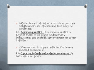 O 24° el ente capaz de adquirir derechos, contraer
  obligaciones y ser representado ante la ley, se
  denomina:
R/: A persona jurídica: Una persona jurídica o
persona moral es un sujeto de derechos y
obligaciones que existe físicamente pero no como
individuo.

O 25° un motivo legal para la disolución de una
  sociedad comercial es:
R/: C por decisión de autoridad competente: la
autoridad es el poder.
 