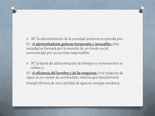 O 30° la administración de la sociedad anónima es ejercida por:
R/: A administradores gestores temporales y revocables: Esta
sociedad se formará por la reunión de un fondo social
suministrado por accionistas responsables.

O 31° la teoría de administración de tiempos y movimientos se
   refiere a:
R/: A eficiencia del hombre y de las maquinas: Una máquina de
vapor es un motor de combustión externa que transforma la
energía térmica de una cantidad de agua en energía mecánica.
 