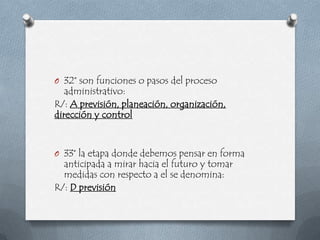 O 32° son funciones o pasos del proceso
   administrativo:
R/: A previsión, planeación, organización,
dirección y control


O 33° la etapa donde debemos pensar en forma
  anticipada a mirar hacia el futuro y tomar
  medidas con respecto a el se denomina:
R/: D previsión
 