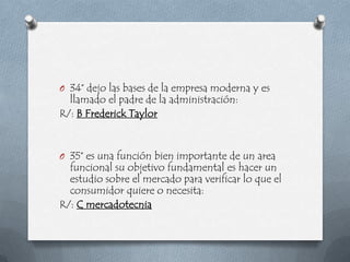O 34° dejo las bases de la empresa moderna y es
  llamado el padre de la administración:
R/: B Frederick Taylor


O 35° es una función bien importante de un area
  funcional su objetivo fundamental es hacer un
  estudio sobre el mercado para verificar lo que el
  consumidor quiere o necesita:
R/: C mercadotecnia
 