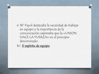 O 36° Fayol destacaba la necesidad de trabajar
  en equipo y la importancia de la
  comunicación expresaba que la «UNION
  HACE LA FUERZA» en el principio
  denominado:
R/: D espíritu de equipo
 