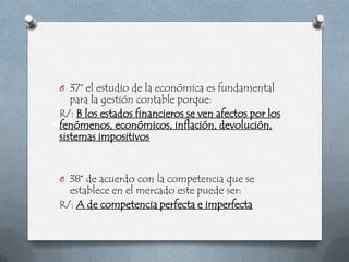 O 37° el estudio de la económica es fundamental
   para la gestión contable porque:
R/: B los estados financieros se ven afectos por los
fenómenos, económicos, inflación, devolución,
sistemas impositivos


O 38° de acuerdo con la competencia que se
  establece en el mercado este puede ser:
R/: A de competencia perfecta e imperfecta
 