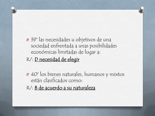 O 39° las necesidades u objetivos de una
  sociedad enfrentada a unas posibilidades
  económicas limitadas de lugar a:
R/: D necesidad de elegir

O 40° los bienes naturales, humanos y mixtos
  están clasificados como:
R/: B de acuerdo a su naturaleza
 