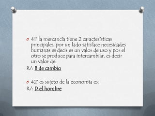 O 41° la mercancía tiene 2 características
  principales, por un lado satisface necesidades
  humanas es decir es un valor de uso y por el
  otro se produce para intercambiar, es decir
  un valor de:
R/: B de cambio

O 42° es sujeto de la economía es:
R/: D el hombre
 