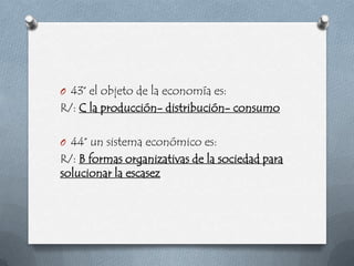 O 43° el objeto de la economía es:
R/: C la producción- distribución- consumo

O 44° un sistema económico es:
R/: B formas organizativas de la sociedad para
solucionar la escasez
 
