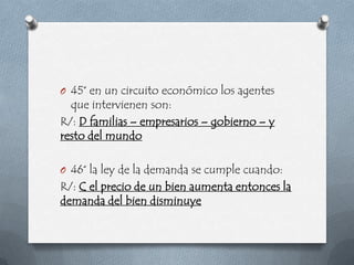 O 45° en un circuito económico los agentes
  que intervienen son:
R/: D familias – empresarios – gobierno – y
resto del mundo

O 46° la ley de la demanda se cumple cuando:
R/: C el precio de un bien aumenta entonces la
demanda del bien disminuye
 
