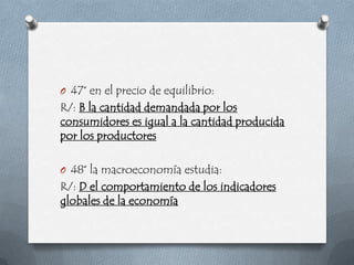 O 47° en el precio de equilibrio:
R/: B la cantidad demandada por los
consumidores es igual a la cantidad producida
por los productores

O 48° la macroeconomía estudia:
R/: D el comportamiento de los indicadores
globales de la economía
 