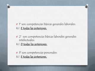 O 1° son competencias básicas generales laborales:
R/: E todas las anteriores.

O 2° son competencias básicas laborales generales
  intelectuales:
R/: D todas las anteriores.

O 3° son competencias personales:
R/: E todas las anteriores.
 